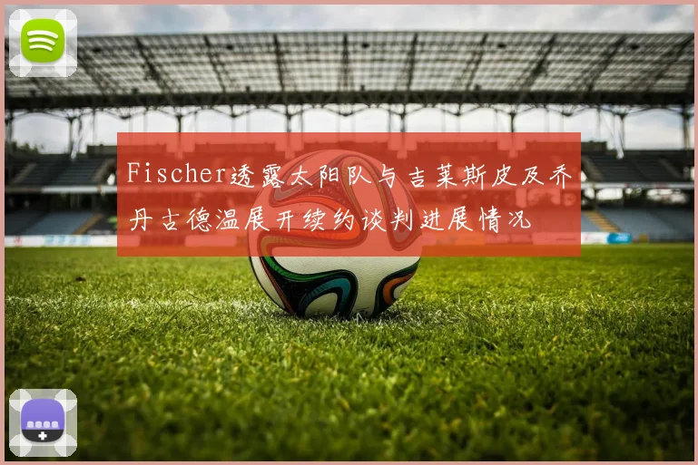 Fischer透露太阳队与吉莱斯皮及乔丹古德温展开续约谈判进展情况