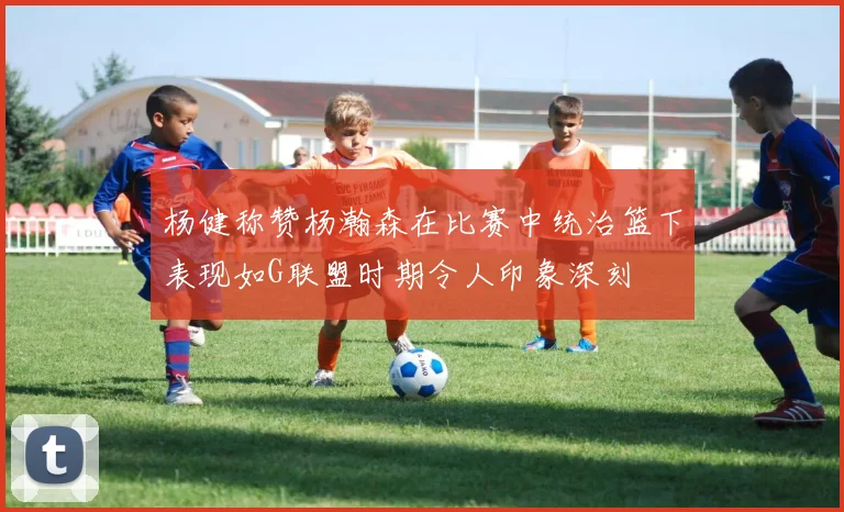 杨健称赞杨瀚森在比赛中统治篮下表现如G联盟时期令人印象深刻