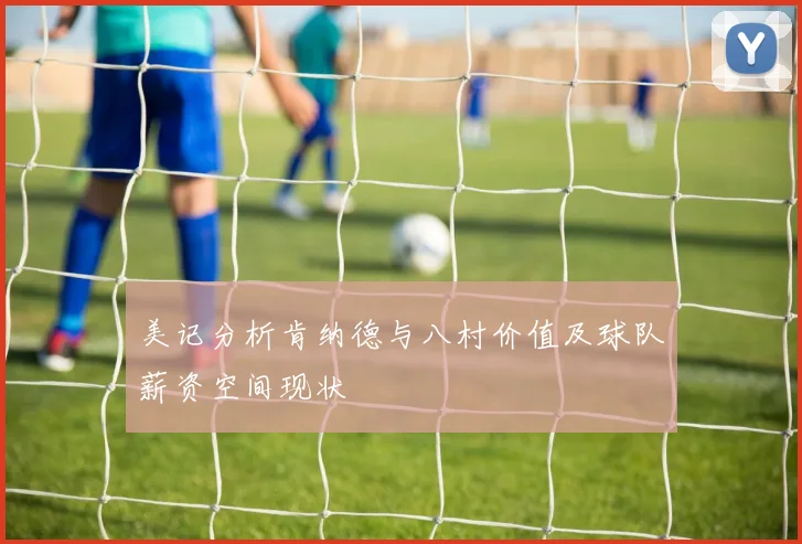 美记分析肯纳德与八村价值及球队薪资空间现状