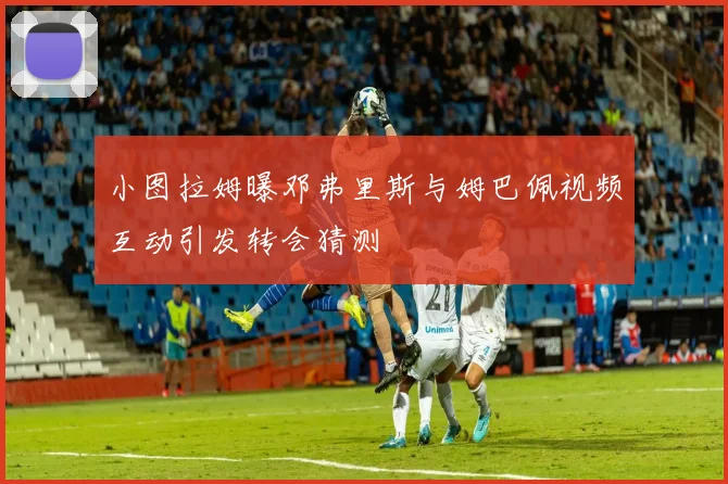 小图拉姆曝邓弗里斯与姆巴佩视频互动引发转会猜测