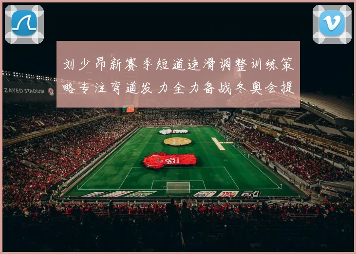 刘少昂新赛季短道速滑调整训练策略专注弯道发力全力备战冬奥会提升速度