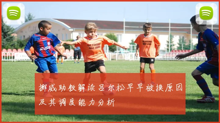 挪威助教解读吕尔松早早被换原因及其调度能力分析