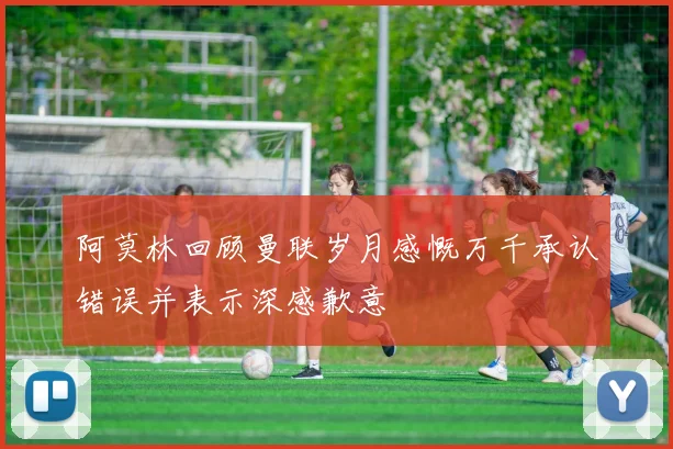 阿莫林回顾曼联岁月感慨万千承认错误并表示深感歉意