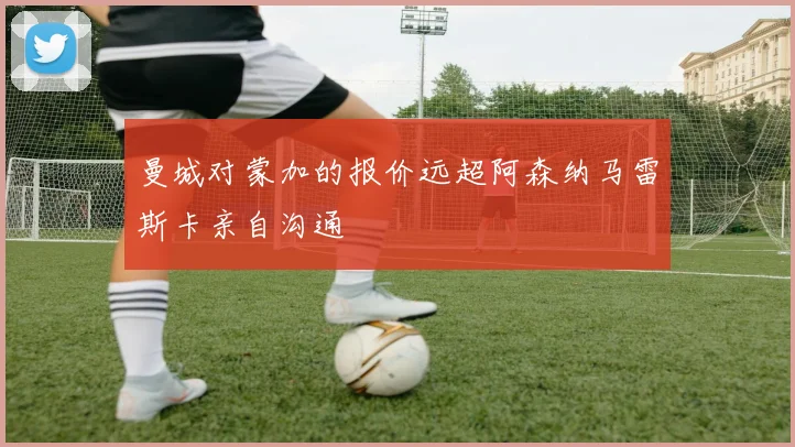 曼城对蒙加的报价远超阿森纳马雷斯卡亲自沟通