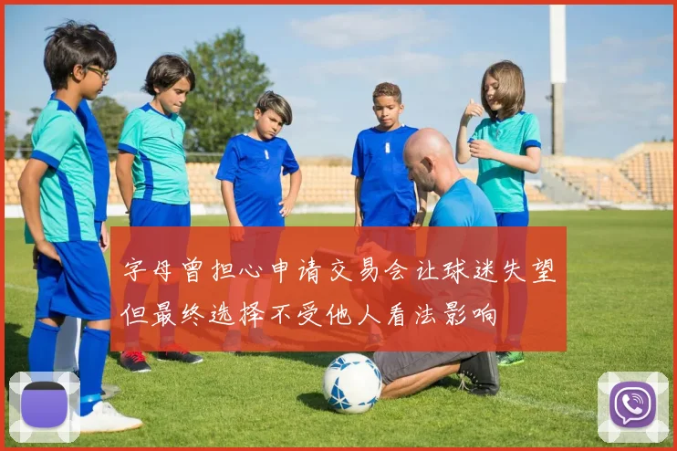 字母曾担心申请交易会让球迷失望但最终选择不受他人看法影响