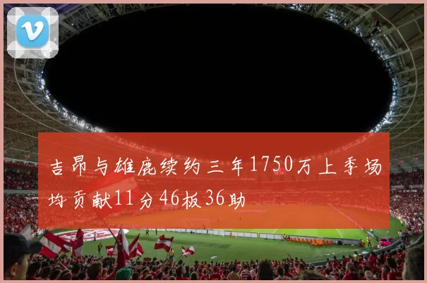 吉昂与雄鹿续约三年1750万上季场均贡献11分46板36助