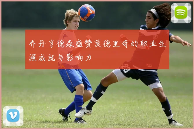 乔丹亨德森盛赞莫德里奇的职业生涯成就与影响力