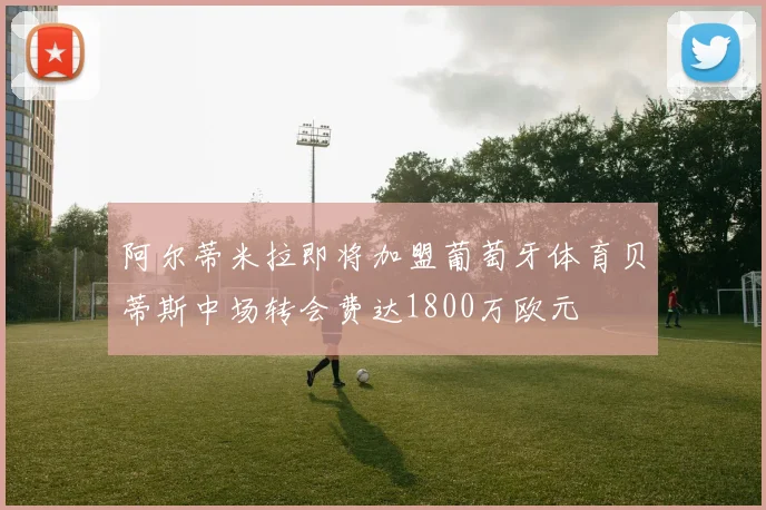 阿尔蒂米拉即将加盟葡萄牙体育贝蒂斯中场转会费达1800万欧元