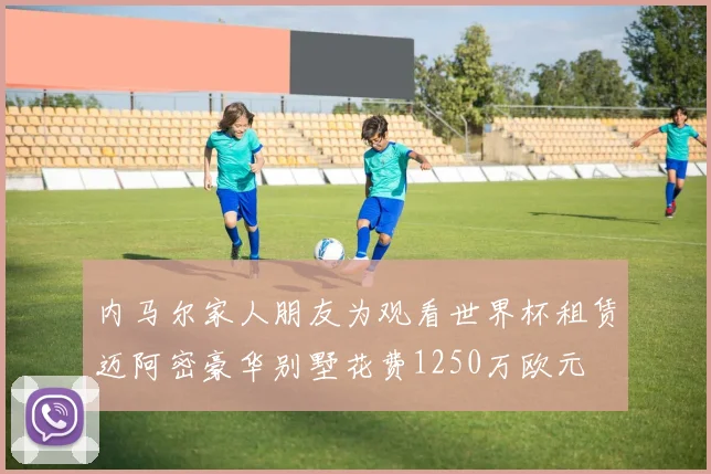 内马尔家人朋友为观看世界杯租赁迈阿密豪华别墅花费1250万欧元
