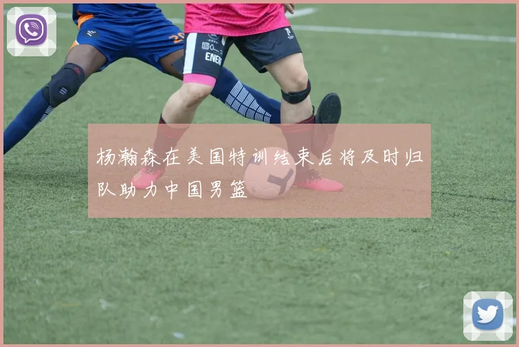 杨瀚森在美国特训结束后将及时归队助力中国男篮