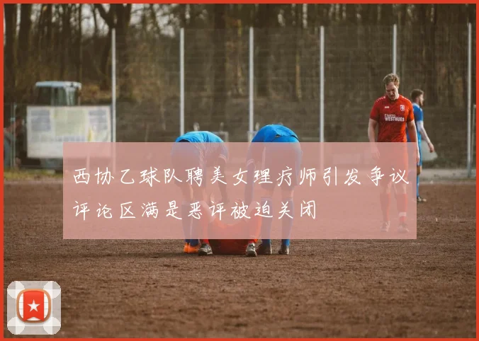 西协乙球队聘美女理疗师引发争议评论区满是恶评被迫关闭