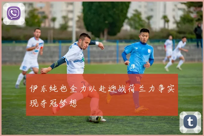 伊东纯也全力以赴迎战荷兰力争实现夺冠梦想