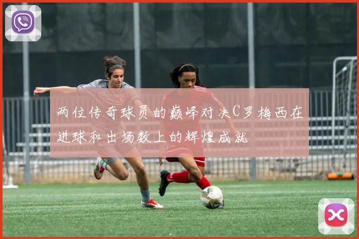 两位传奇球员的巅峰对决C罗梅西在进球和出场数上的辉煌成就
