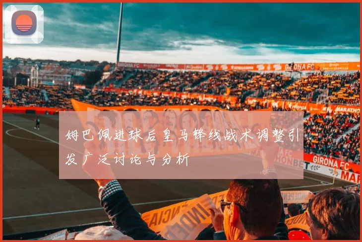 姆巴佩进球后皇马锋线战术调整引发广泛讨论与分析