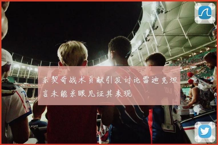 东契奇战术贡献引发讨论雷迪克坦言未能亲眼见证其表现