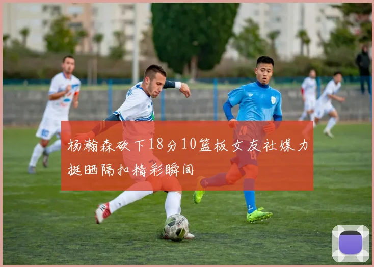 杨瀚森砍下18分10篮板女友社媒力挺晒隔扣精彩瞬间
