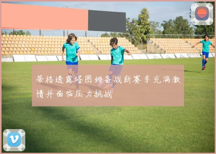 蒂格透露塔图姆备战新赛季充满激情并面临压力挑战