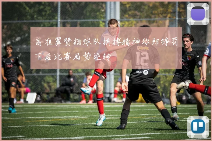 高准翼赞扬球队拼搏精神称郑铮罚下后比赛局势逆转