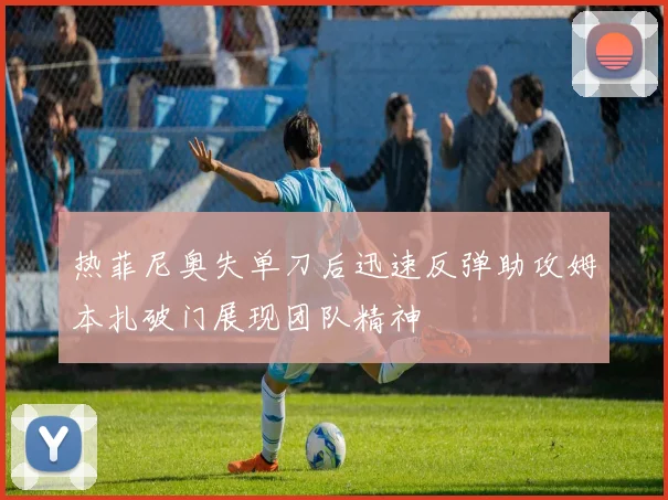热菲尼奥失单刀后迅速反弹助攻姆本扎破门展现团队精神